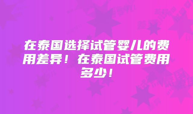 在泰国选择试管婴儿的费用差异！在泰国试管费用多少！