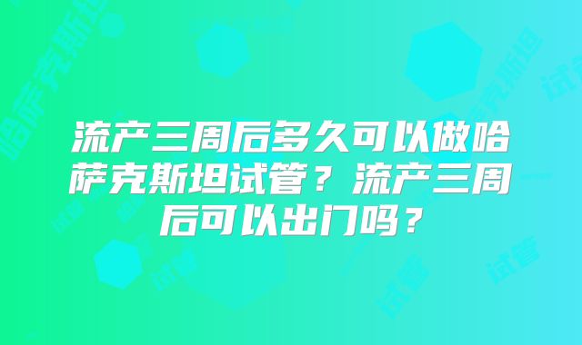 流产三周后多久可以做哈萨克斯坦试管？流产三周后可以出门吗？