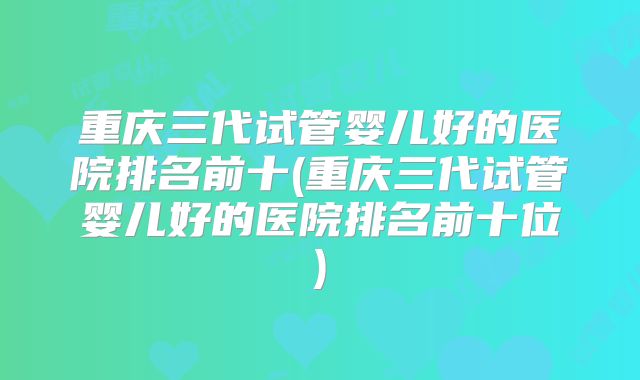 重庆三代试管婴儿好的医院排名前十(重庆三代试管婴儿好的医院排名前十位)