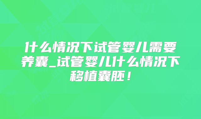 什么情况下试管婴儿需要养囊_试管婴儿什么情况下移植囊胚！