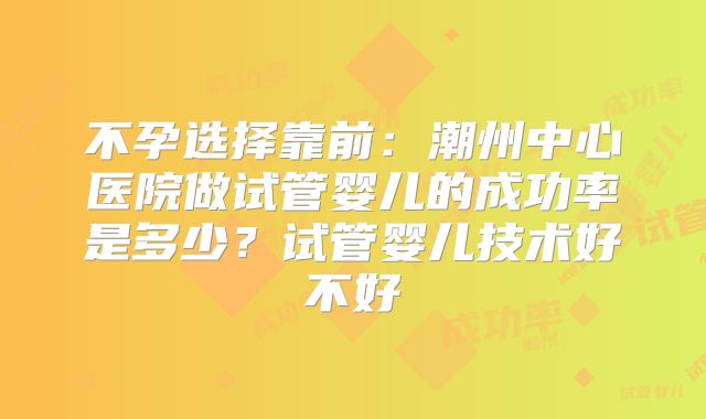 不孕选择靠前：潮州中心医院做试管婴儿的成功率是多少？试管婴儿技术好不好