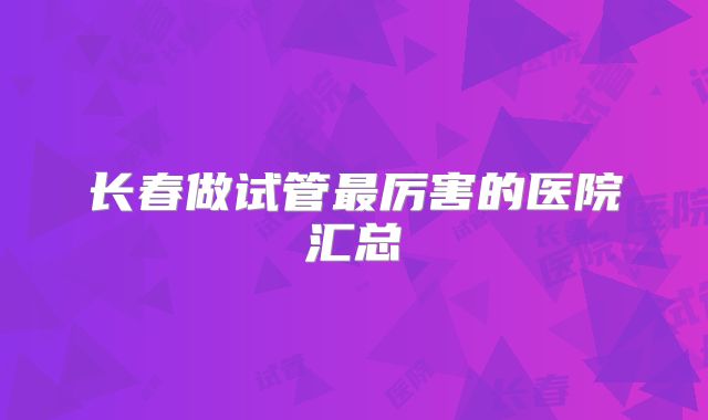 长春做试管最厉害的医院汇总