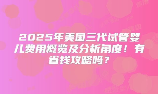 2025年美国三代试管婴儿费用概览及分析角度!有省钱攻略吗?