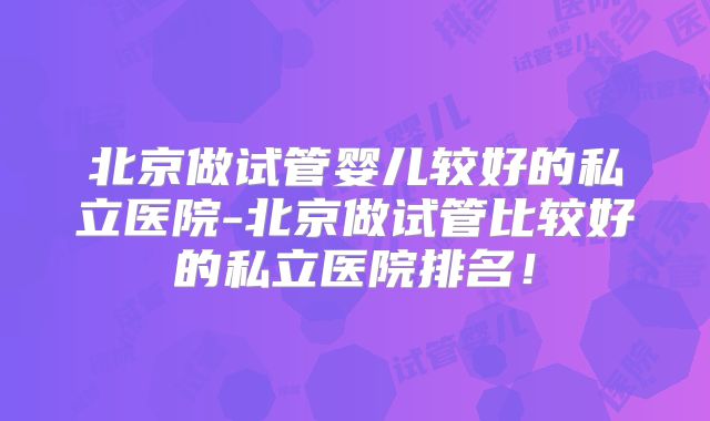 北京做试管婴儿较好的私立医院-北京做试管比较好的私立医院排名！