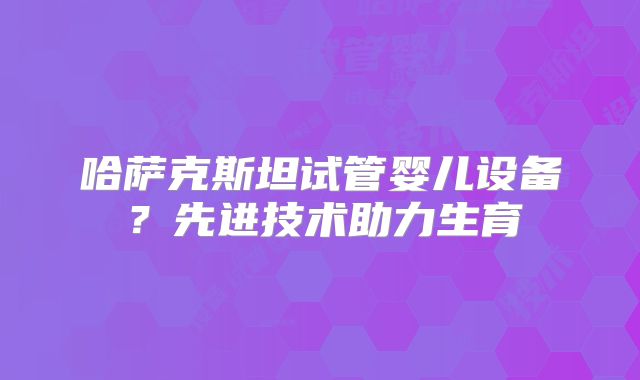 哈萨克斯坦试管婴儿设备？先进技术助力生育