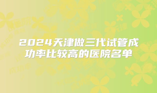 2024天津做三代试管成功率比较高的医院名单