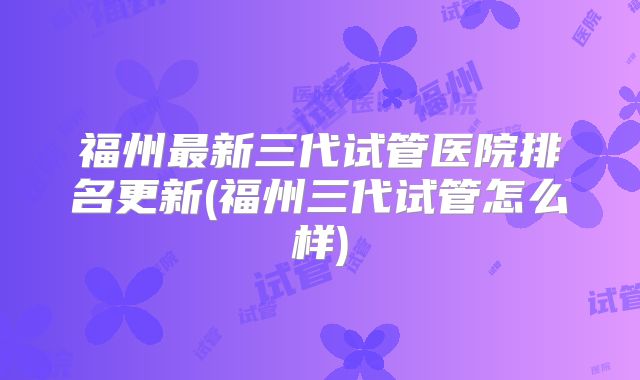 福州最新三代试管医院排名更新(福州三代试管怎么样)