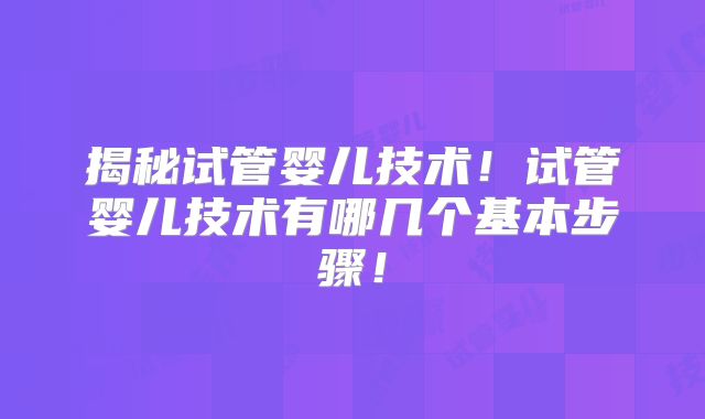 揭秘试管婴儿技术!试管婴儿技术有哪几个基本步骤!