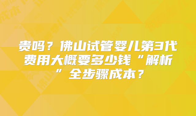 贵吗？佛山试管婴儿第3代费用大概要多少钱“解析”全步骤成本？