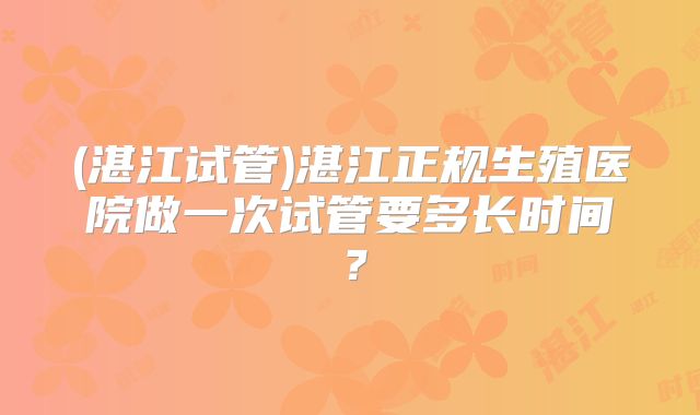 (湛江试管)湛江正规生殖医院做一次试管要多长时间？