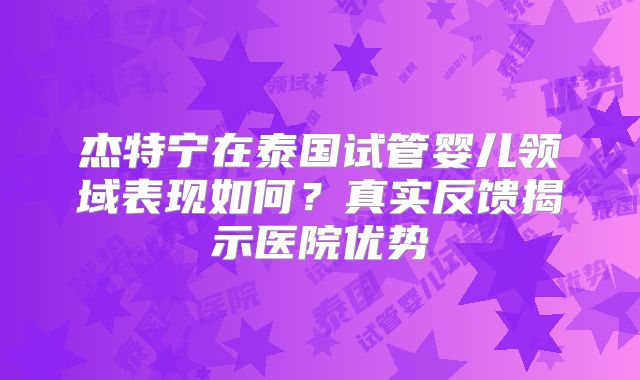 杰特宁在泰国试管婴儿领域表现如何？真实反馈揭示医院优势