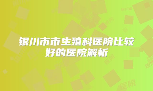 银川市市生殖科医院比较好的医院解析