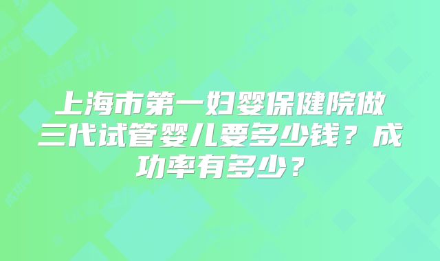 上海市第一妇婴保健院做三代试管婴儿要多少钱？成功率有多少？