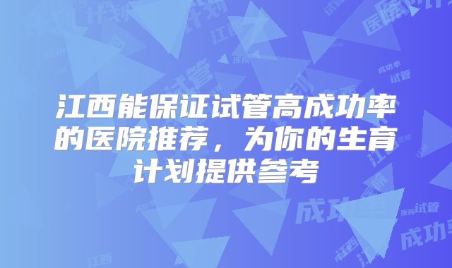 江西能保证试管高成功率的医院推荐,为你的生育计划提供参考
