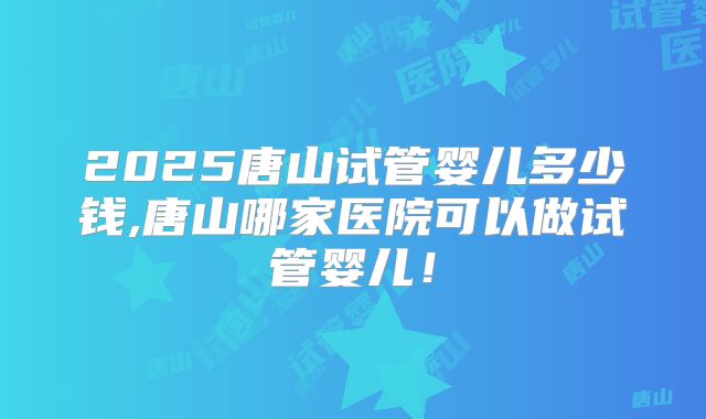 2025唐山试管婴儿多少钱,唐山哪家医院可以做试管婴儿！