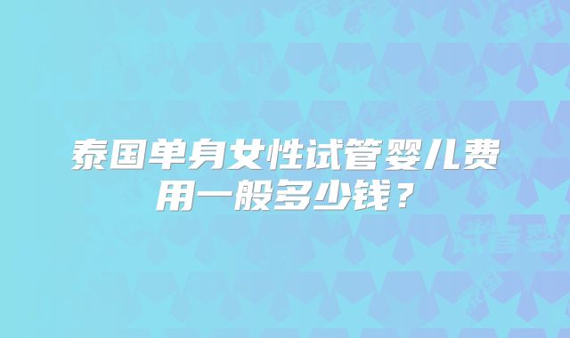 泰国单身女性试管婴儿费用一般多少钱？