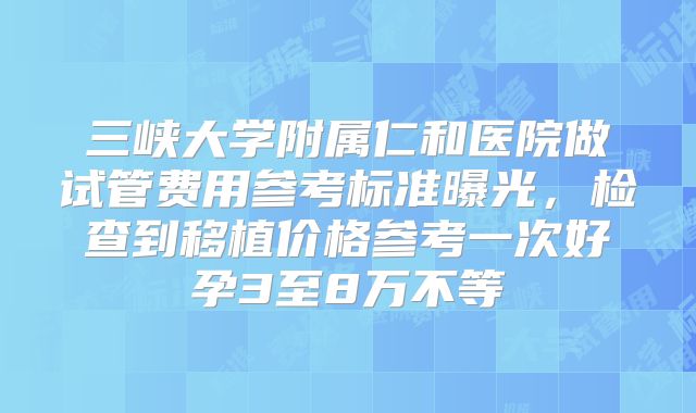 三峡大学附属仁和医院做试管费用参考标准曝光,检查到移植价格参考一次好孕3至8万不等