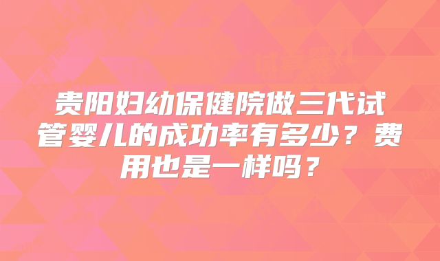 贵阳妇幼保健院做三代试管婴儿的成功率有多少？费用也是一样吗？