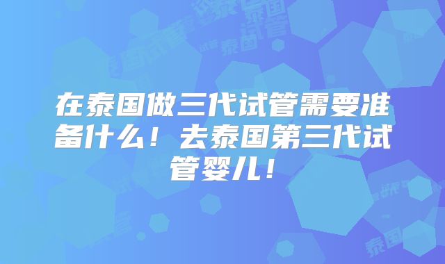 在泰国做三代试管需要准备什么！去泰国第三代试管婴儿！