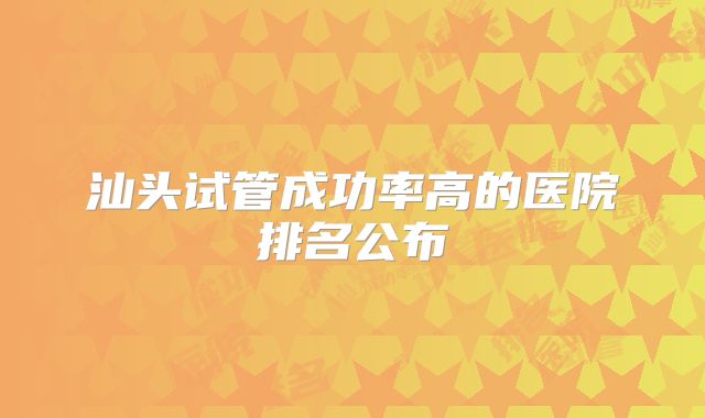 汕头试管成功率高的医院排名公布