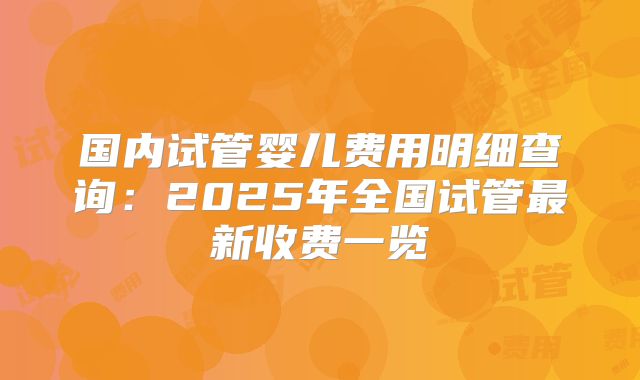 国内试管婴儿费用明细查询：2025年全国试管最新收费一览