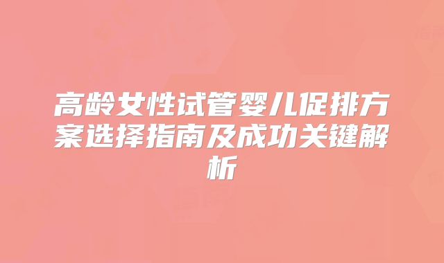 高龄女性试管婴儿促排方案选择指南及成功关键解析