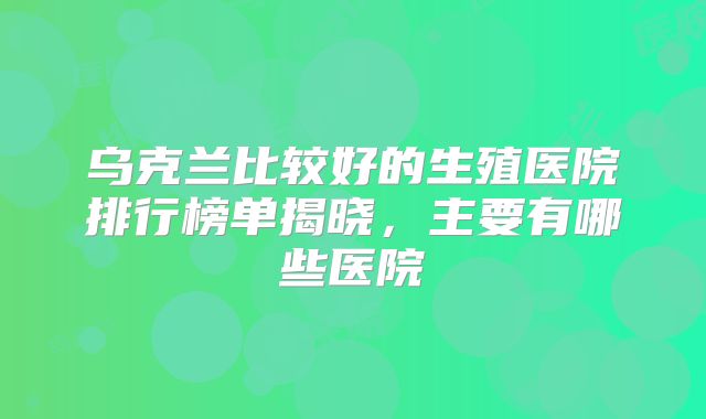 乌克兰比较好的生殖医院排行榜单揭晓，主要有哪些医院