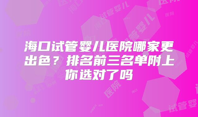 海口试管婴儿医院哪家更出色?排名前三名单附上你选对了吗
