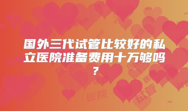 国外三代试管比较好的私立医院准备费用十万够吗？