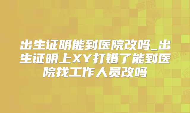 出生证明能到医院改吗_出生证明上XY打错了能到医院找工作人员改吗