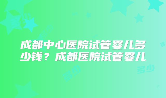成都中心医院试管婴儿多少钱？成都医院试管婴儿