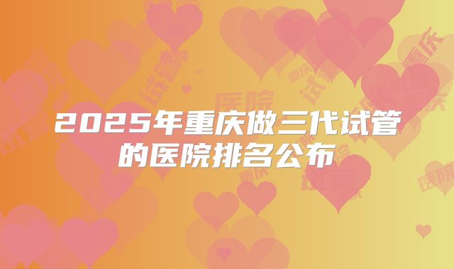2025年重庆做三代试管的医院排名公布