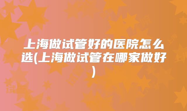 上海做试管好的医院怎么选(上海做试管在哪家做好)