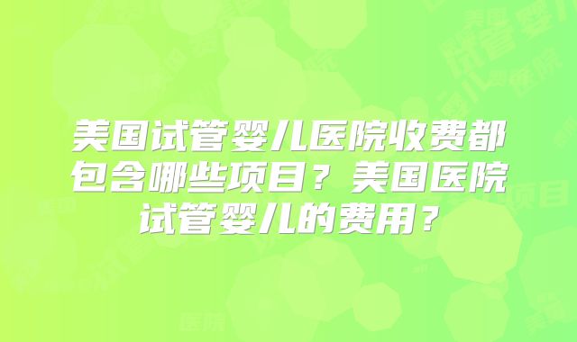 美国试管婴儿医院收费都包含哪些项目?美国医院试管婴儿的费用?