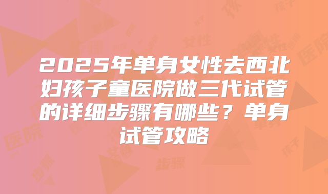 2025年单身女性去西北妇孩子童医院做三代试管的详细步骤有哪些？单身试管攻略