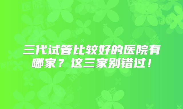 三代试管比较好的医院有哪家？这三家别错过！