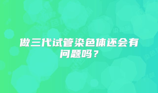 做三代试管染色体还会有问题吗?