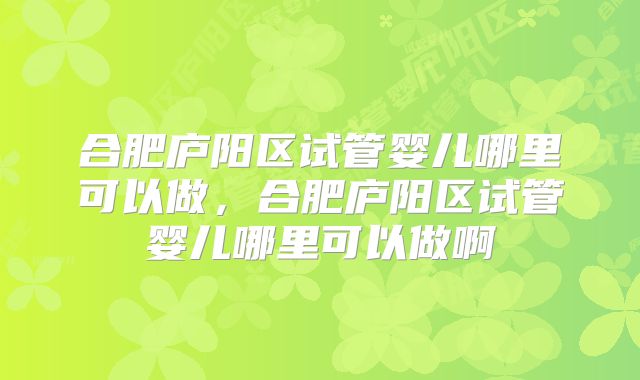 合肥庐阳区试管婴儿哪里可以做,合肥庐阳区试管婴儿哪里可以做啊