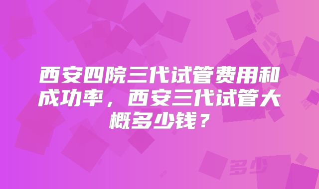 西安四院三代试管费用和成功率，西安三代试管大概多少钱？