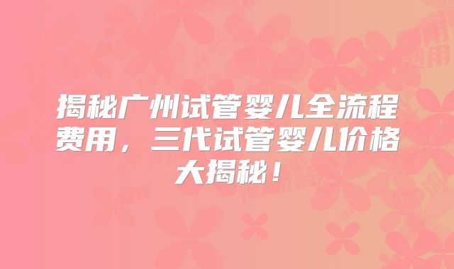 揭秘广州试管婴儿全流程费用，三代试管婴儿价格大揭秘！