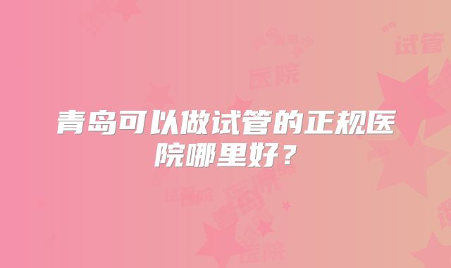 青岛可以做试管的正规医院哪里好？