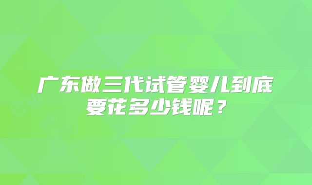 广东做三代试管婴儿到底要花多少钱呢?