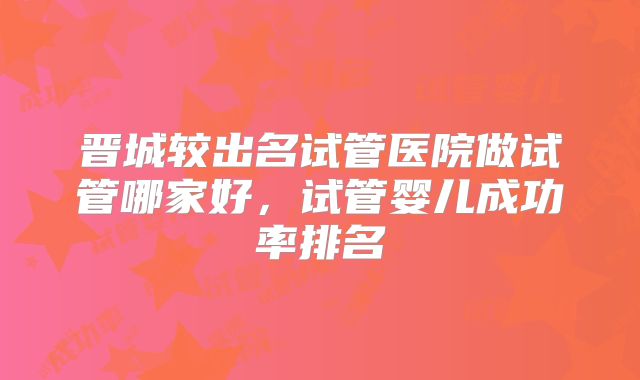晋城较出名试管医院做试管哪家好,试管婴儿成功率排名