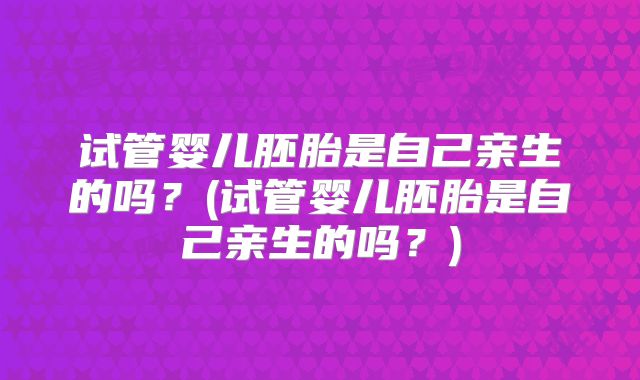 试管婴儿胚胎是自己亲生的吗?(试管婴儿胚胎是自己亲生的吗?)