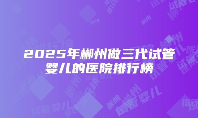 2025年郴州做三代试管婴儿的医院排行榜