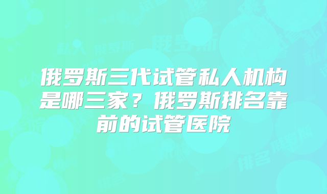 俄罗斯三代试管私人机构是哪三家？俄罗斯排名靠前的试管医院
