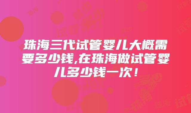 珠海三代试管婴儿大概需要多少钱,在珠海做试管婴儿多少钱一次！