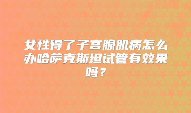 女性得了子宫腺肌病怎么办哈萨克斯坦试管有效果吗?