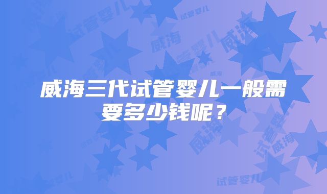 威海三代试管婴儿一般需要多少钱呢？