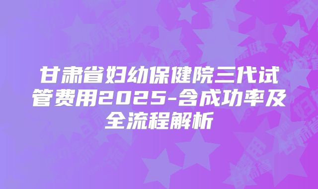 甘肃省妇幼保健院三代试管费用2025-含成功率及全流程解析